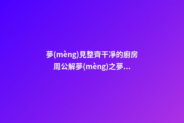 夢(mèng)見整齊干凈的廚房　周公解夢(mèng)之夢(mèng)到整齊干凈的廚房